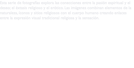 Esta serie de fotografías explora las conecciones entre la pasión espiritual y el deseo; el éxtasis religioso y el erótico. Las imágenes combinan elementos de la naturaleza, íconos y sitios religiosos con el cuerpo humano creando enlaces entre la expresión visual tradicional religiosa y la sensación. 