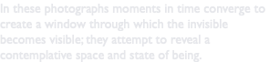 In these photographs moments in time converge to create a window through which the invisible becomes visible; they attempt to reveal a contemplative space and state of being.