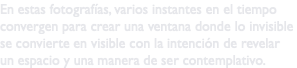 En estas fotografías, varios instantes en el tiempo convergen para crear una ventana donde lo invisible se convierte en visible con la intención de revelar un espacio y una manera de ser contemplativo.